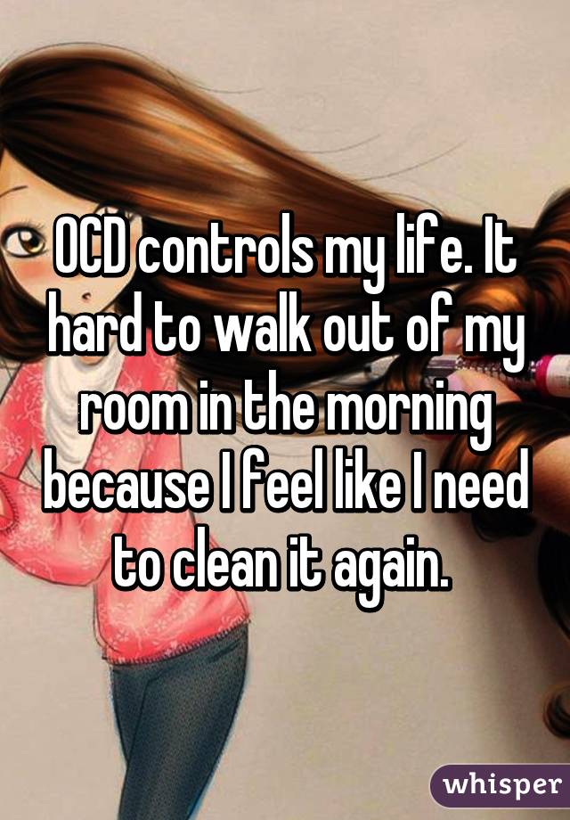 OCD controls my life. It hard to walk out of my room in the morning because I feel like I need to clean it again. 