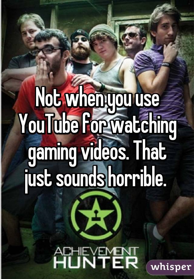 Not when you use YouTube for watching gaming videos. That just sounds horrible. 