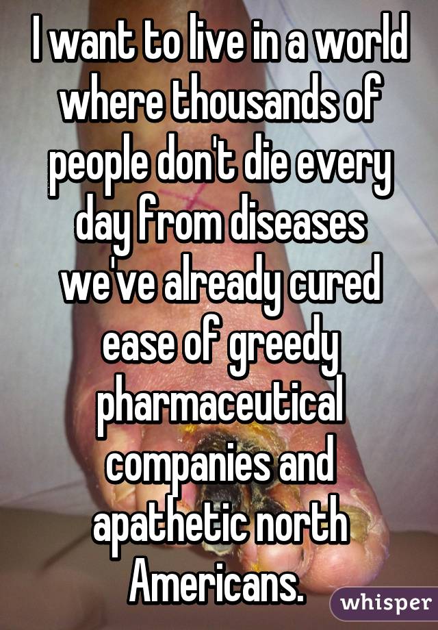 I want to live in a world where thousands of people don't die every day from diseases we've already cured ease of greedy pharmaceutical companies and apathetic north Americans. 