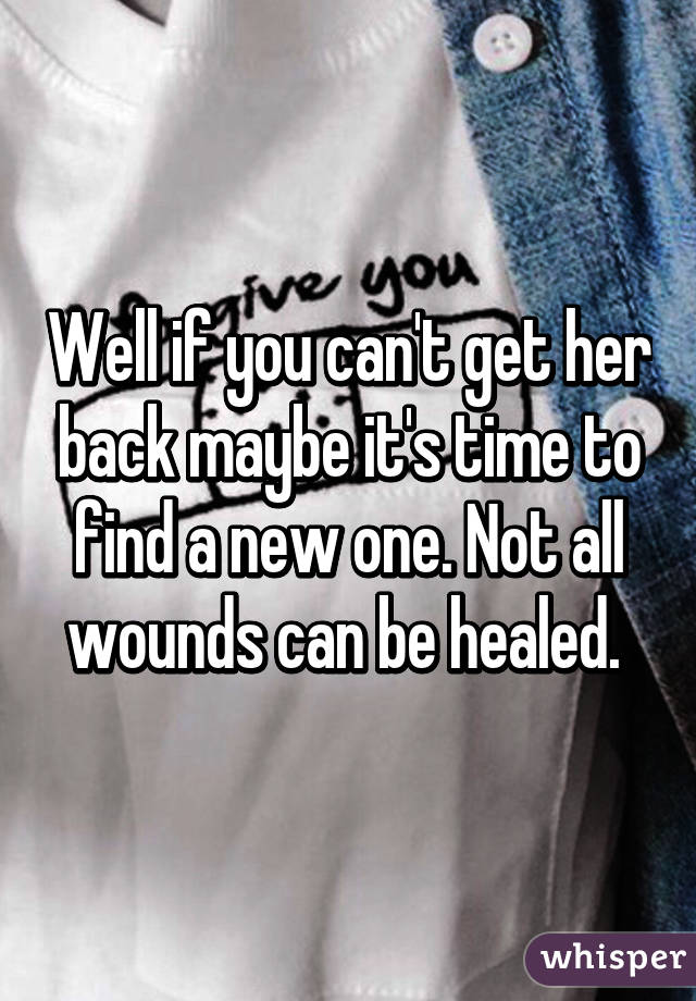 Well if you can't get her back maybe it's time to find a new one. Not all wounds can be healed. 