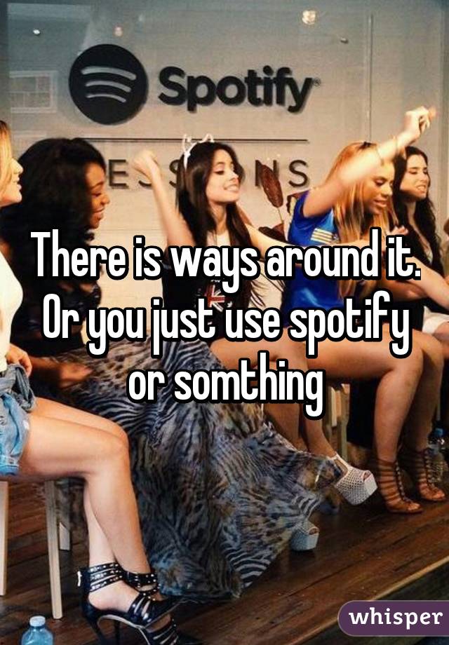 There is ways around it. Or you just use spotify or somthing