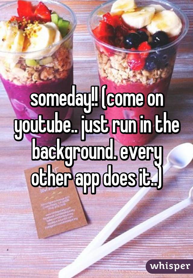 someday!! (come on youtube.. just run in the background. every other app does it..)