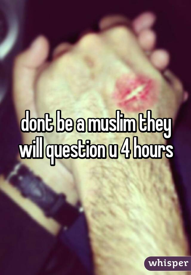 dont be a muslim they will question u 4 hours