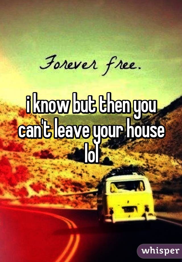 i know but then you can't leave your house lol