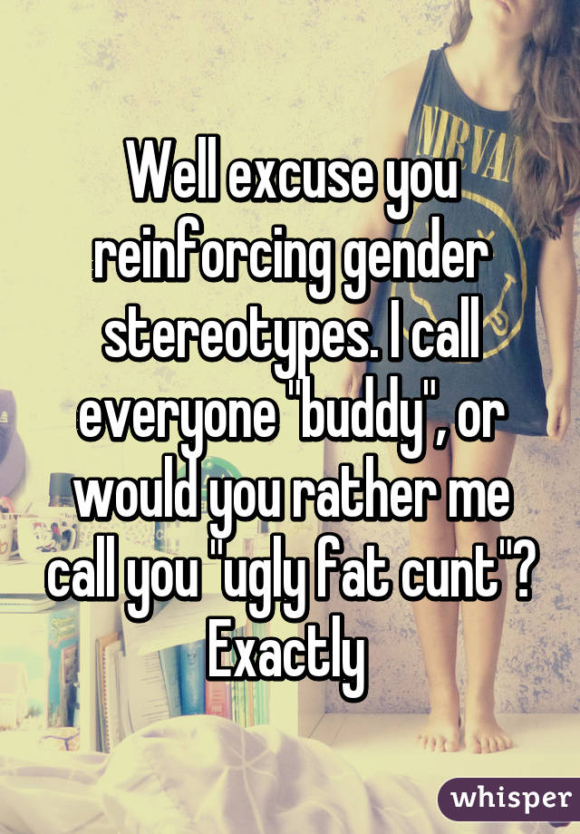 Well excuse you reinforcing gender stereotypes. I call everyone "buddy", or would you rather me call you "ugly fat cunt"? Exactly 