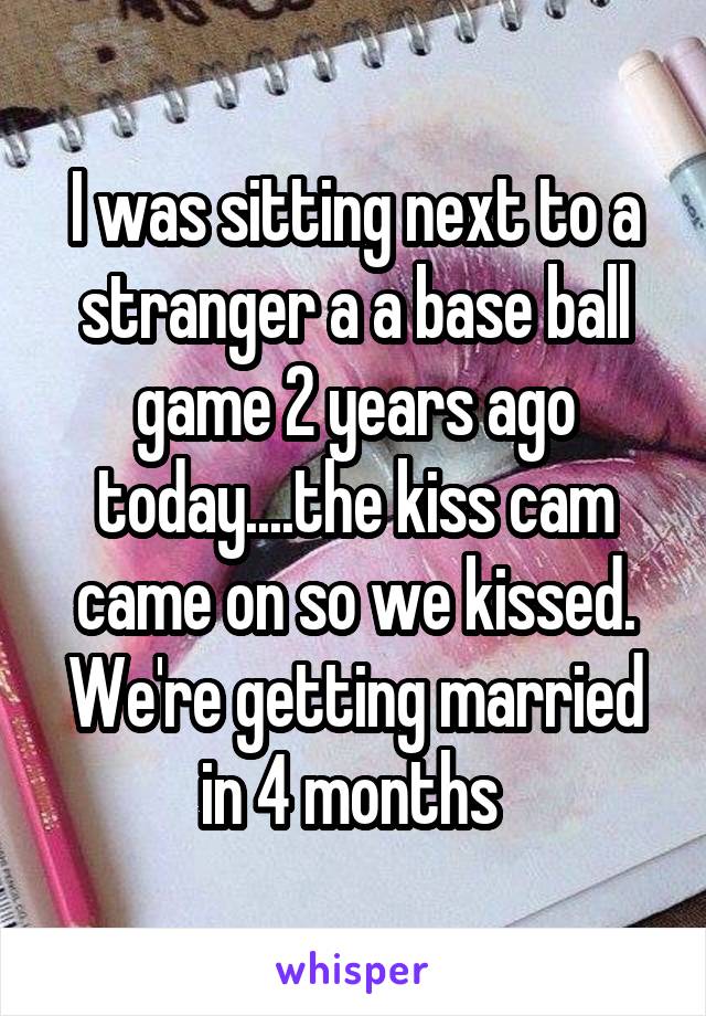 I was sitting next to a stranger a a base ball game 2 years ago today....the kiss cam came on so we kissed. We're getting married in 4 months 