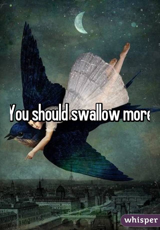 You should swallow more