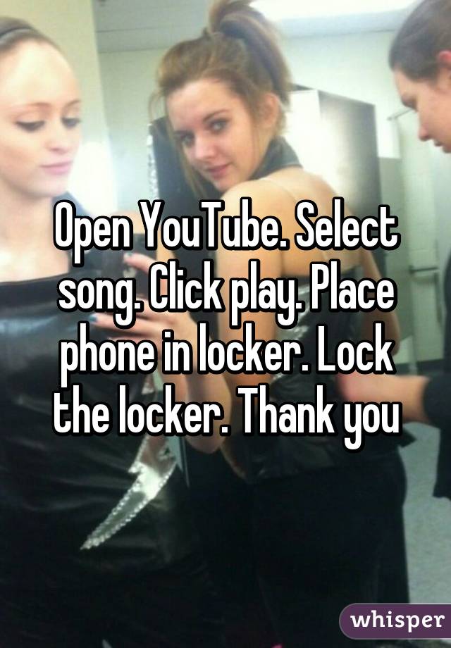 Open YouTube. Select song. Click play. Place phone in locker. Lock the locker. Thank you