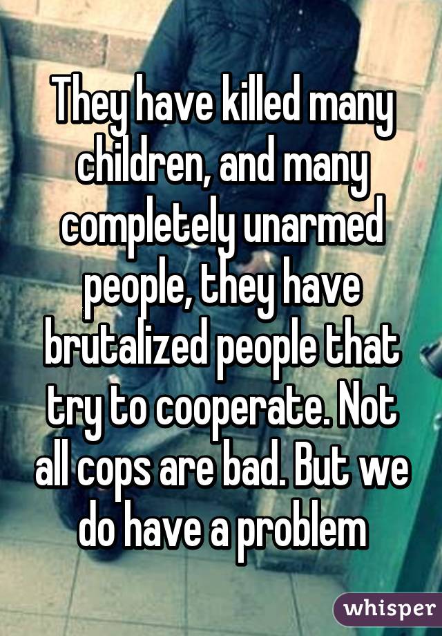 They have killed many children, and many completely unarmed people, they have brutalized people that try to cooperate. Not all cops are bad. But we do have a problem