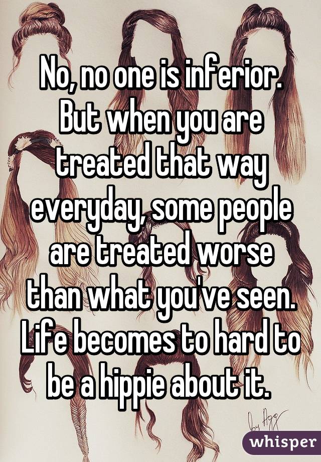 No, no one is inferior. But when you are treated that way everyday, some people are treated worse than what you've seen. Life becomes to hard to be a hippie about it. 