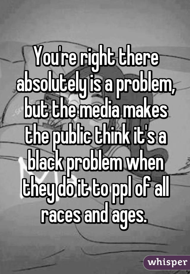 You're right there absolutely is a problem, but the media makes the public think it's a black problem when they do it to ppl of all races and ages. 