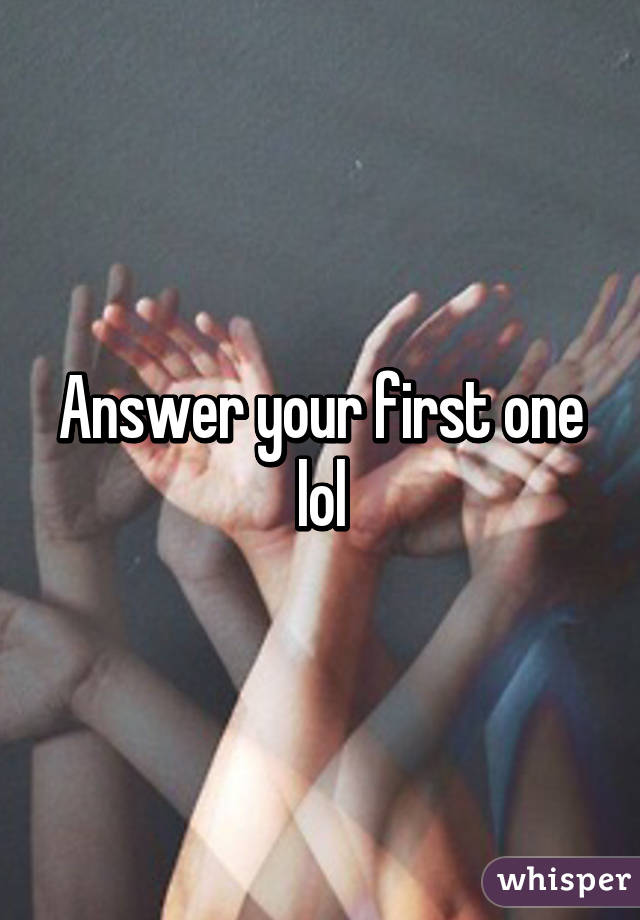 Answer your first one lol