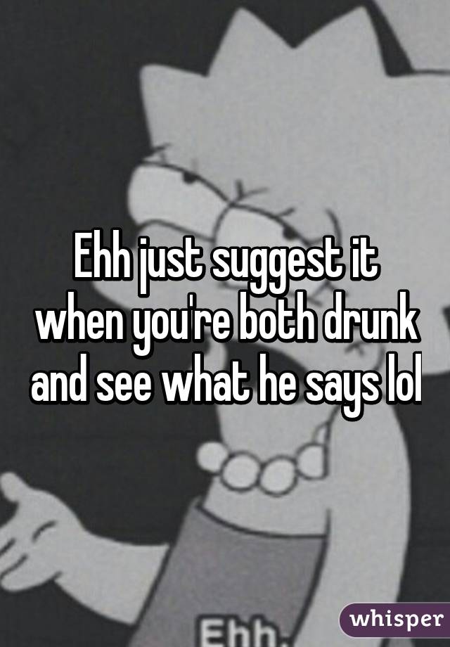 Ehh just suggest it when you're both drunk and see what he says lol