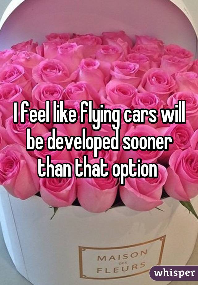 I feel like flying cars will be developed sooner than that option 
