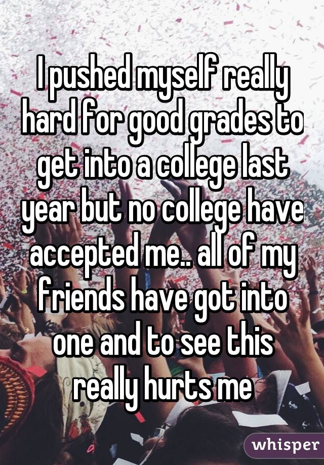 I pushed myself really hard for good grades to get into a college last year but no college have accepted me.. all of my friends have got into one and to see this really hurts me