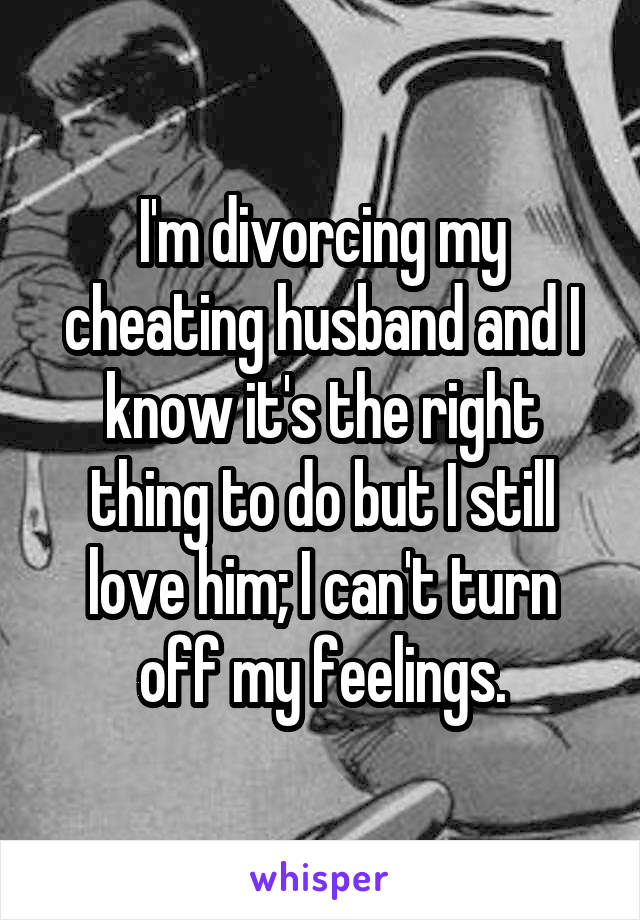 I'm divorcing my cheating husband and I know it's the right thing to do but I still love him; I can't turn off my feelings.