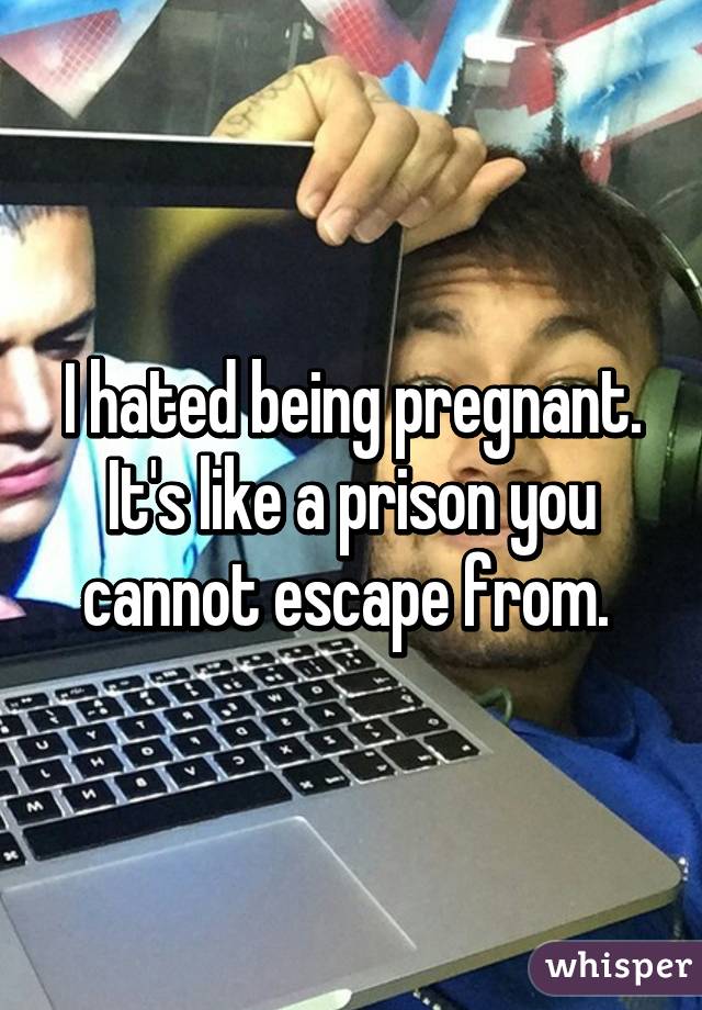 I hated being pregnant. It's like a prison you cannot escape from. 