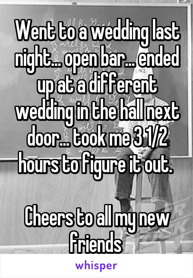 Went to a wedding last night... open bar... ended up at a different wedding in the hall next door... took me 3 1/2 hours to figure it out. 

Cheers to all my new friends 