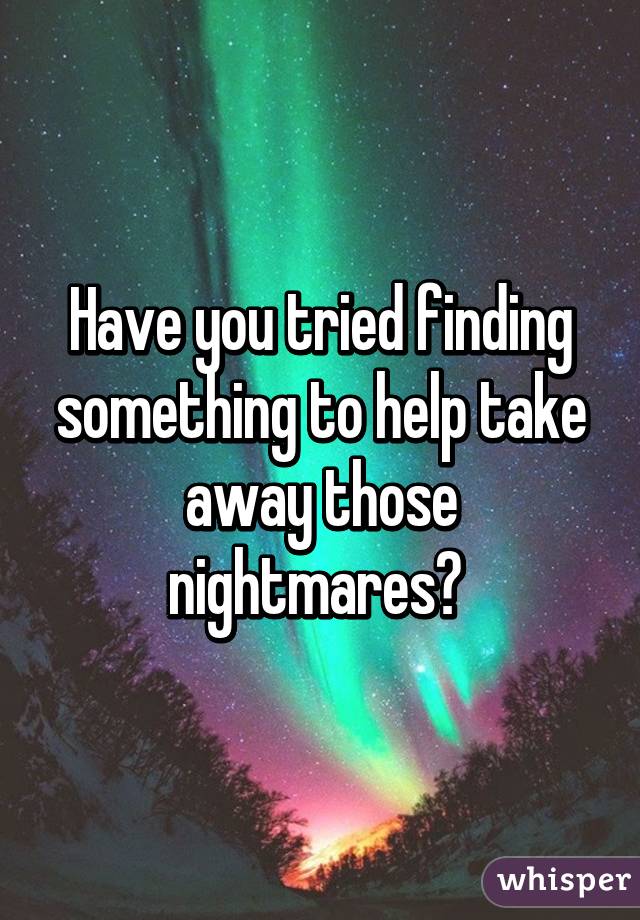 Have you tried finding something to help take away those nightmares? 