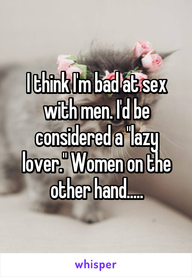 I think I'm bad at sex with men. I'd be considered a "lazy lover." Women on the other hand.....