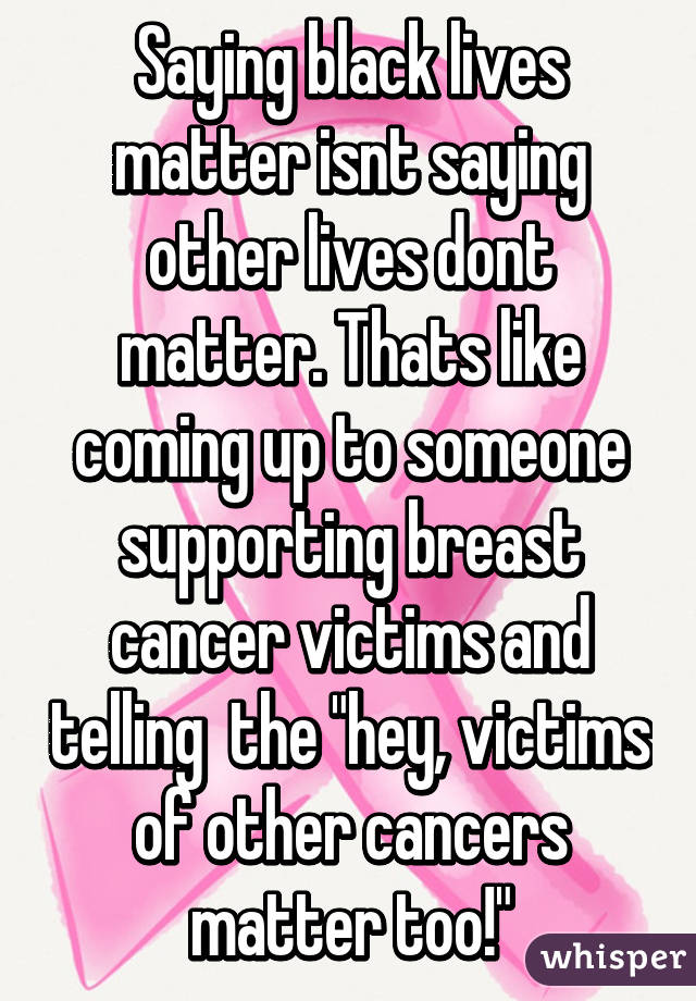 Saying black lives matter isnt saying other lives dont matter. Thats like coming up to someone supporting breast cancer victims and telling  the "hey, victims of other cancers matter too!"