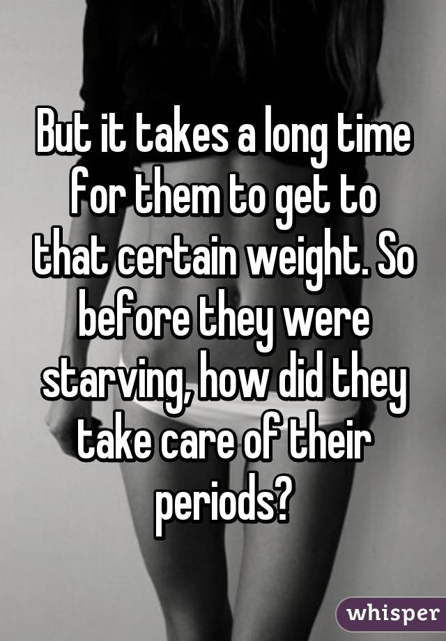 But it takes a long time for them to get to that certain weight. So before they were starving, how did they take care of their periods?