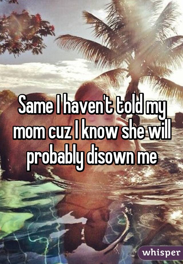 Same I haven't told my mom cuz I know she will probably disown me
