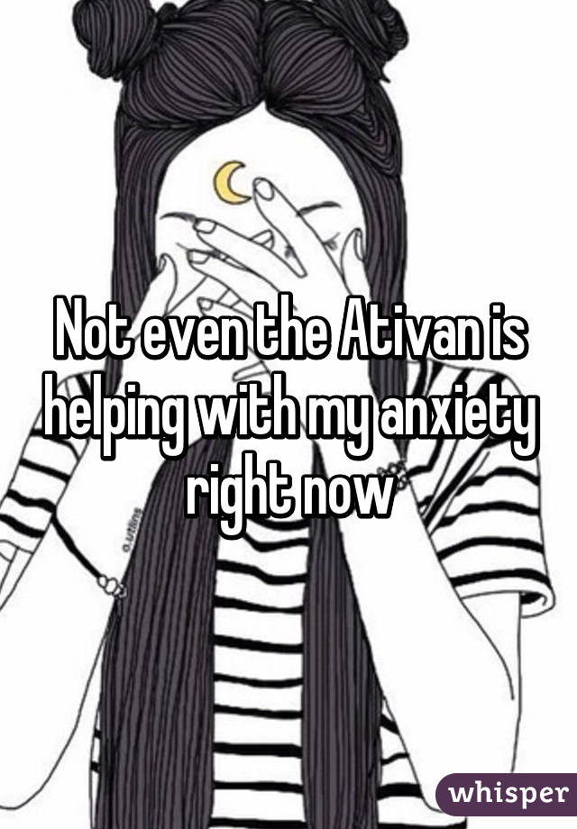 Not even the Ativan is helping with my anxiety right now