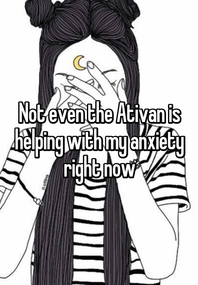 Not even the Ativan is helping with my anxiety right now