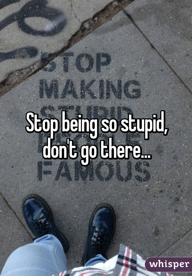 Stop being so stupid,
don't go there...