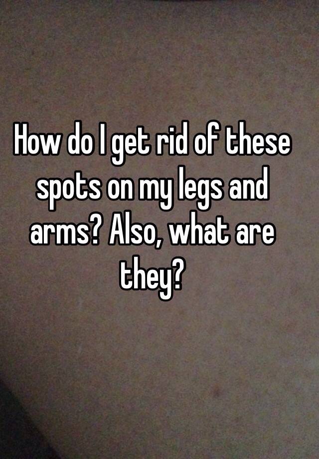 how-do-i-get-rid-of-these-spots-on-my-legs-and-arms-also-what-are-they