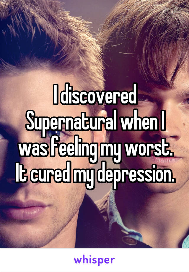 I discovered Supernatural when I was feeling my worst. It cured my depression.