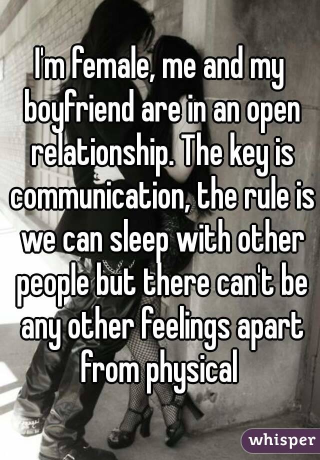 I'm female, me and my boyfriend are in an open relationship. The key is communication, the rule is we can sleep with other people but there can't be any other feelings apart from physical 