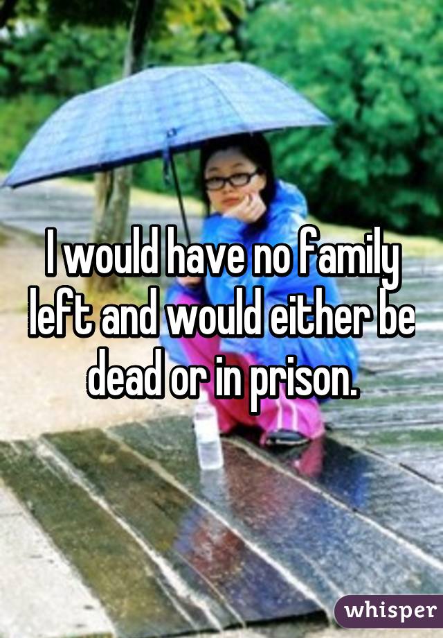 I would have no family left and would either be dead or in prison.
