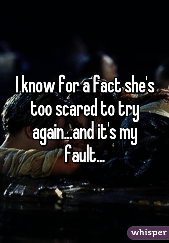 I know for a fact she's too scared to try again...and it's my fault...