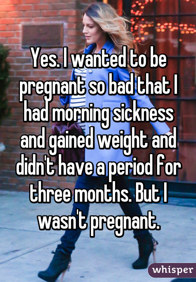 Yes. I wanted to be pregnant so bad that I had morning sickness and gained weight and didn't have a period for three months. But I wasn't pregnant.