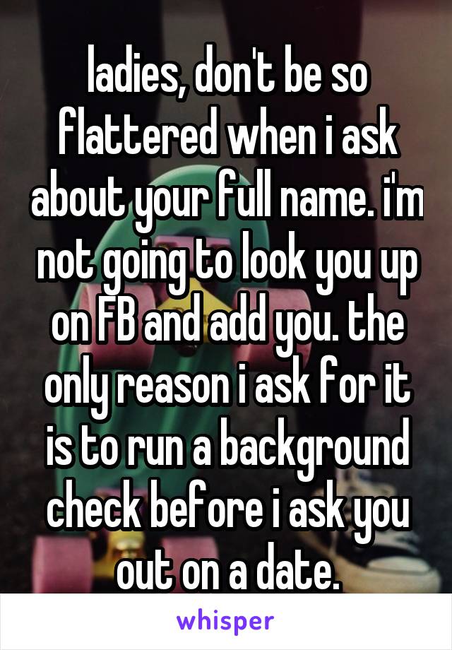 ladies, don't be so flattered when i ask about your full name. i'm not going to look you up on FB and add you. the only reason i ask for it is to run a background check before i ask you out on a date.