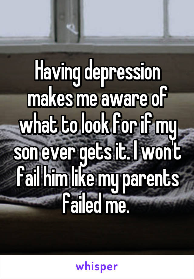 Having depression makes me aware of what to look for if my son ever gets it. I won't fail him like my parents failed me. 