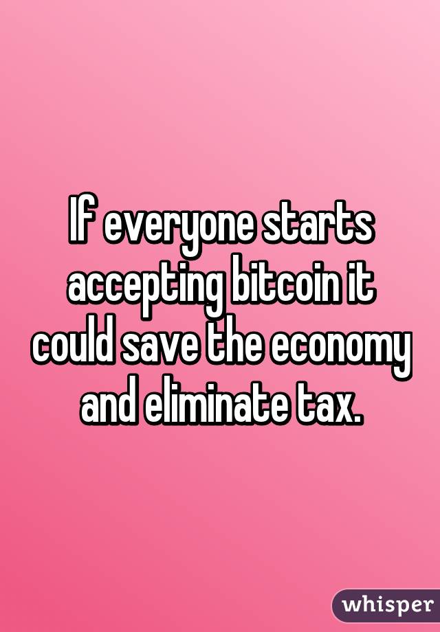 If everyone starts accepting bitcoin it could save the economy and eliminate tax.