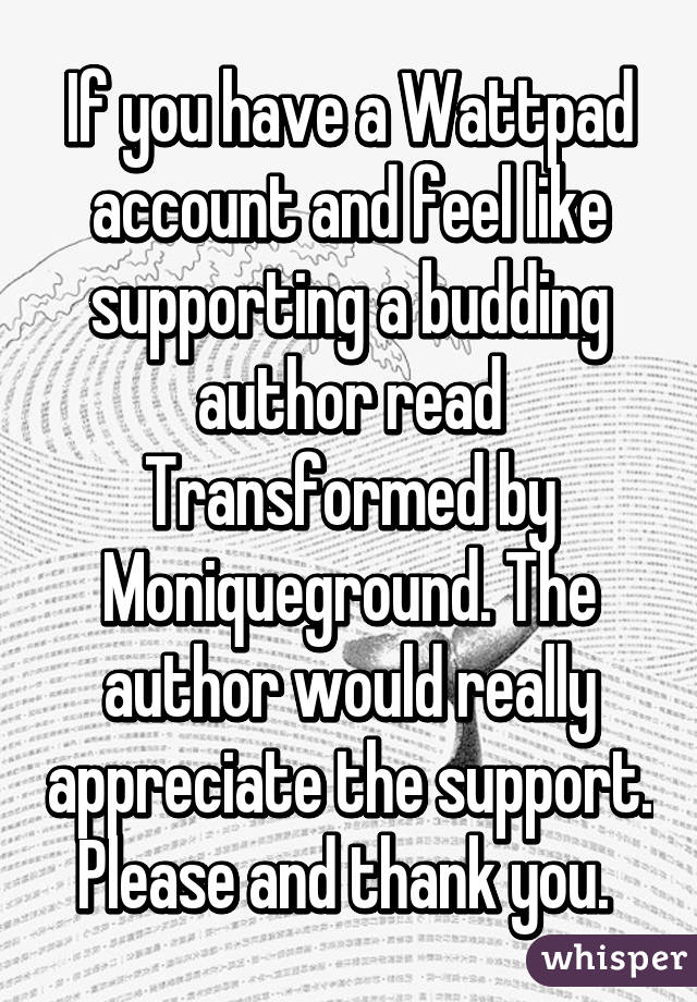 If you have a Wattpad account and feel like supporting a budding author read Transformed by Moniqueground. The author would really appreciate the support. Please and thank you. 