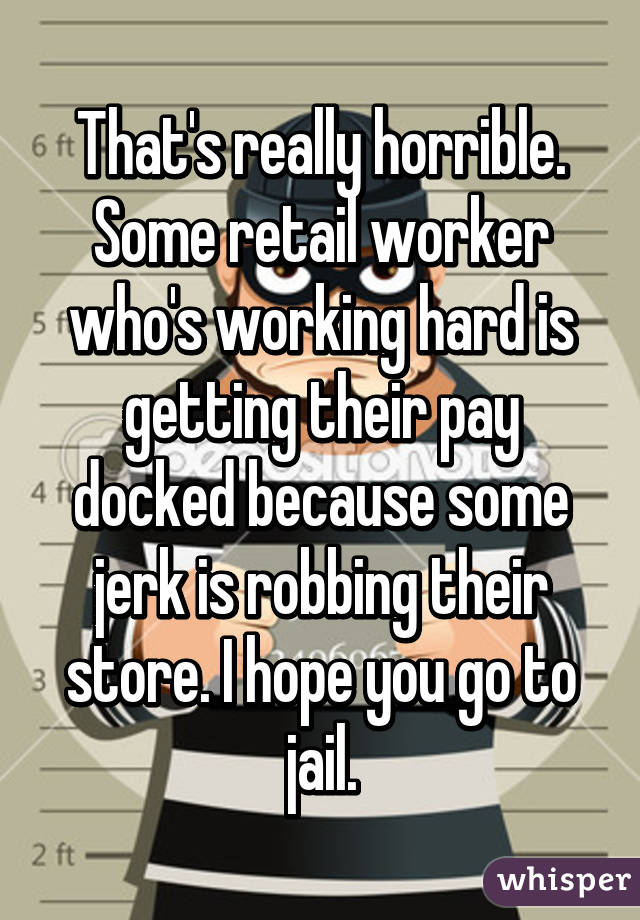 That's really horrible. Some retail worker who's working hard is getting their pay docked because some jerk is robbing their store. I hope you go to jail.