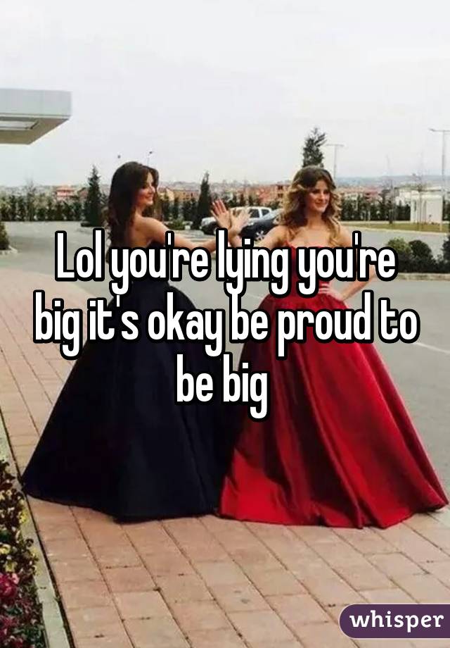 Lol you're lying you're big it's okay be proud to be big 