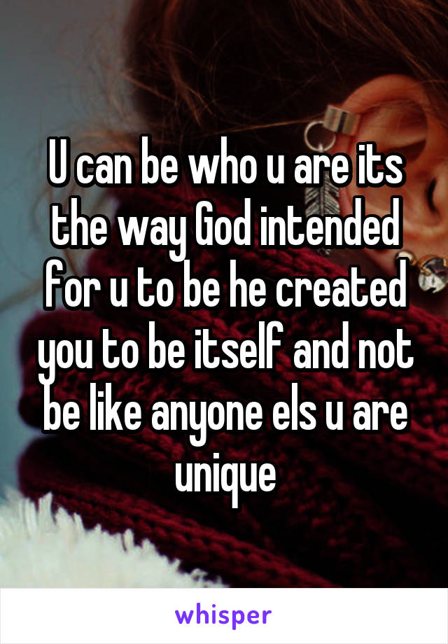 U can be who u are its the way God intended for u to be he created you to be itself and not be like anyone els u are unique