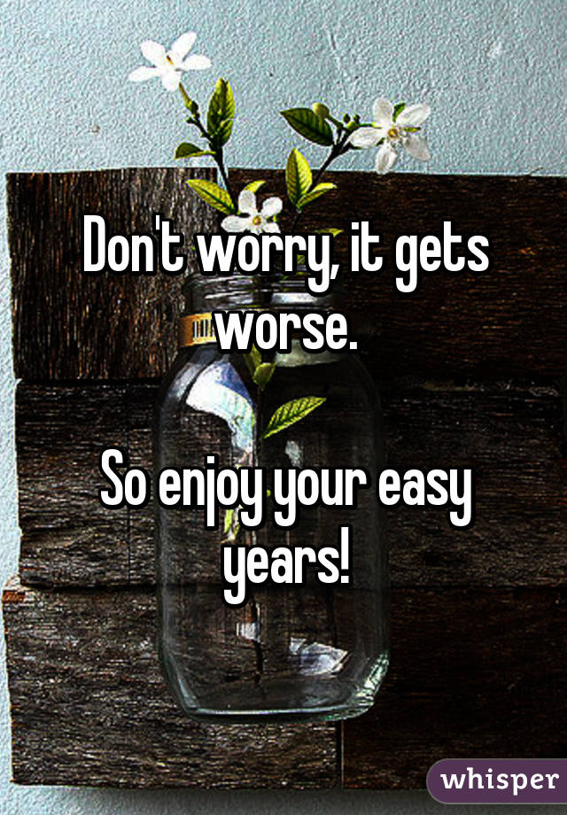 Don't worry, it gets worse.

So enjoy your easy years!