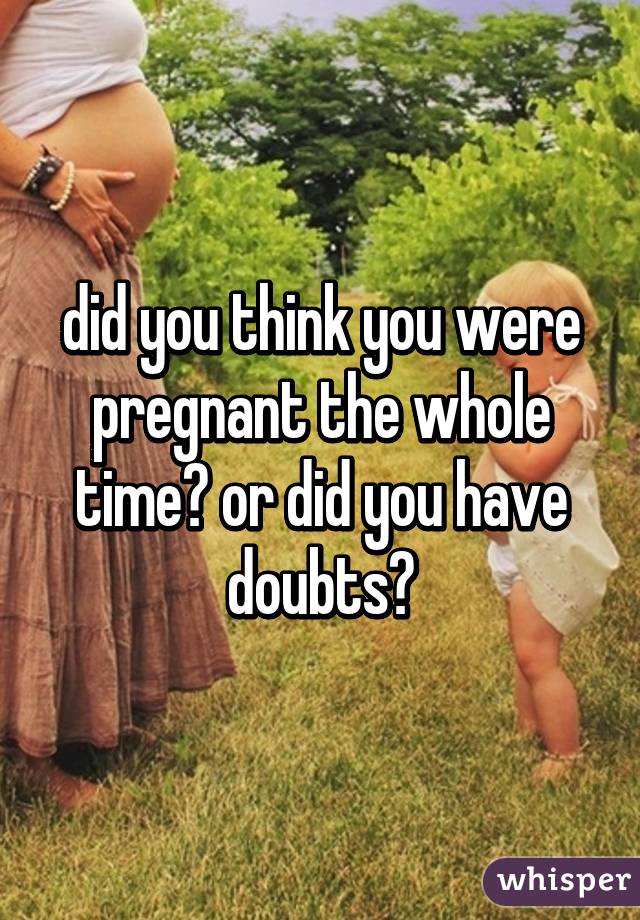 did you think you were pregnant the whole time? or did you have doubts?