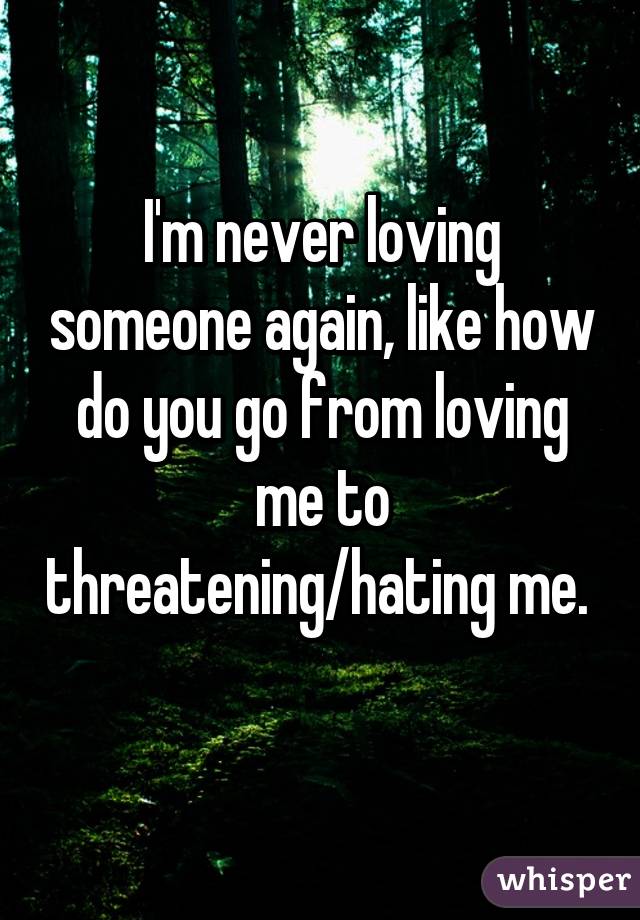 I'm never loving someone again, like how do you go from loving me to threatening/hating me. 
 