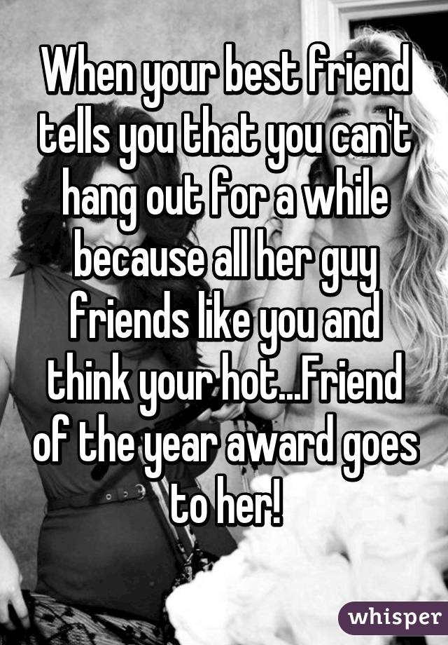 When your best friend tells you that you can't hang out for a while because all her guy friends like you and think your hot...Friend of the year award goes to her!
