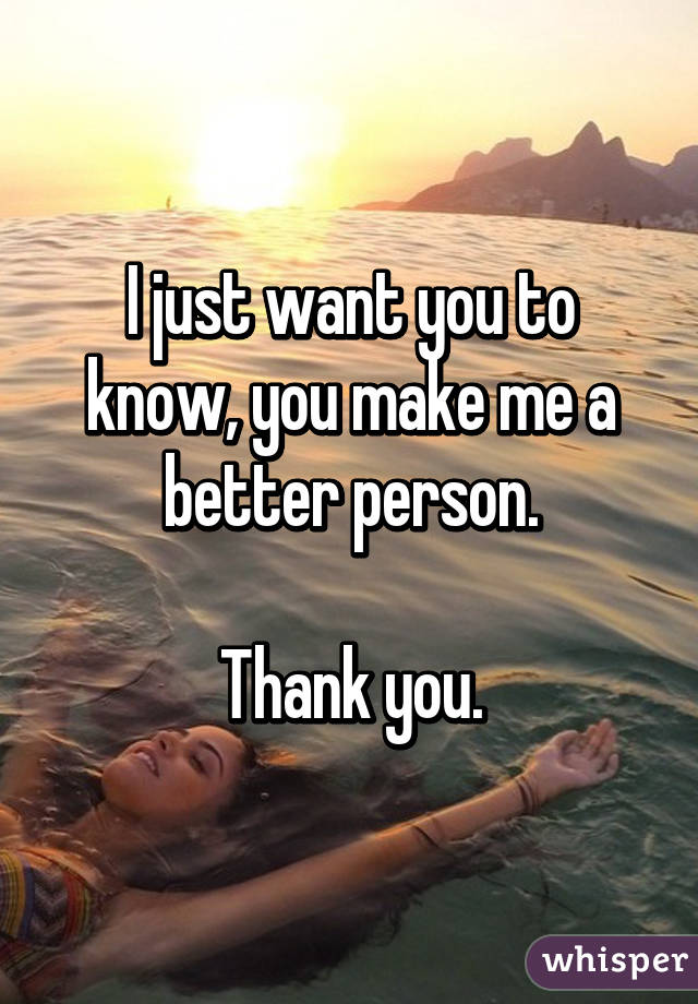 I just want you to know, you make me a better person.

Thank you.