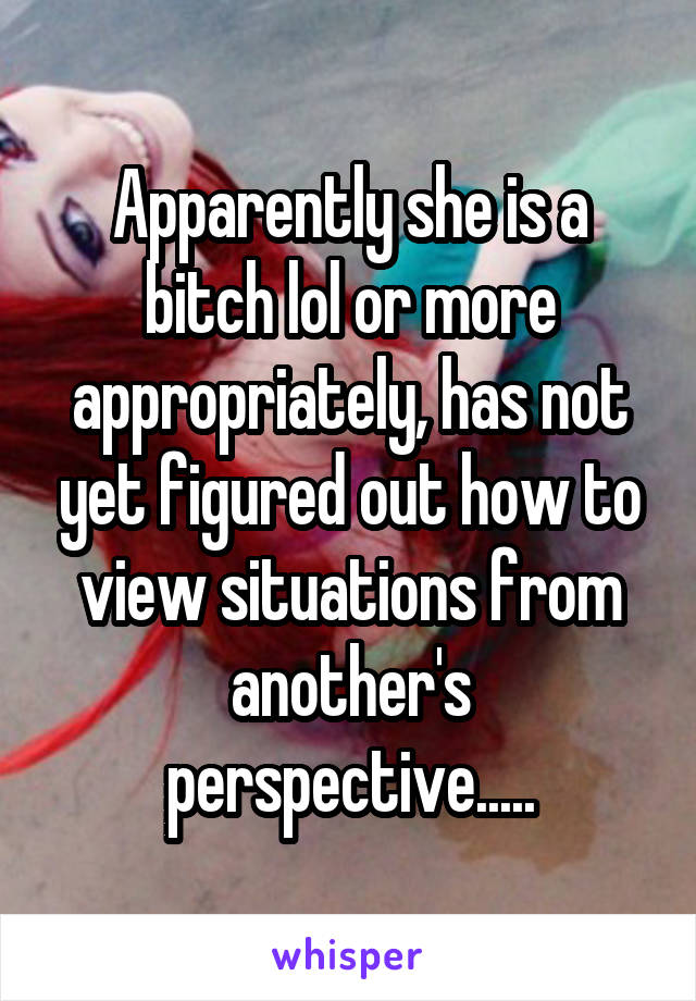 Apparently she is a bitch lol or more appropriately, has not yet figured out how to view situations from another's perspective.....