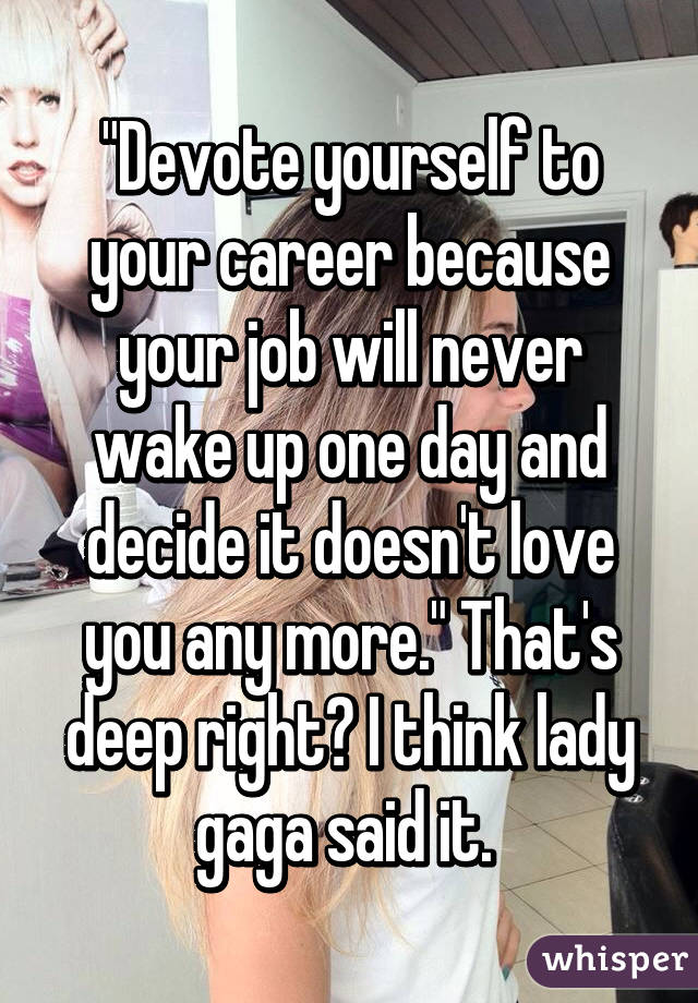 "Devote yourself to your career because your job will never wake up one day and decide it doesn't love you any more." That's deep right? I think lady gaga said it. 